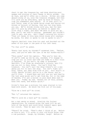 chart to get the treasure by, and drop shooting poor
seamen and stoving of their heads in while asleep. You
do that, and we'll offer you a choice. Either you come
aboard along of us, once the treasure shipped, and then
I'll give you my affy-davy, upon my word of honour, to
clap you somewhere safe ashore. Or if that ain't to
your fancy, some of my hands being rough and having old
scores on account of hazing, then you can stay here,
you can. We'll divide stores with you, man for man;
and I'll give my affy-davy, as before to speak the
first ship I sight, and send 'em here to pick you up.
Now, you'll own that's talking. Handsomer you couldn't
look to get, now you. And I hope"--raising his voice--
"that all hands in this here block house will overhaul
my words, for what is spoke to one is spoke to all."
Captain Smollett rose from his seat and knocked out the
ashes of his pipe in the palm of his left hand.
"Is that all?" he asked.
"Every last word, by thunder!" answered John. "Refuse
that, and you've seen the last of me but musket-balls."
"Very good," said the captain. "Now you'll hear me.
If you'll come up one by one, unarmed, I'll engage to
clap you all in irons and take you home to a fair trial
in England. If you won't, my name is Alexander
Smollett, I've flown my sovereign's colours, and I'll
see you all to Davy Jones. You can't find the
treasure. You can't sail the ship--there's not a man
among you fit to sail the ship. You can't fight us--
Gray, there, got away from five of you. Your ship's in
irons, Master Silver; you're on a lee shore, and so
you'll find. I stand here and tell you so; and they're
the last good words you'll get from me, for in the name
of heaven, I'll put a bullet in your back when next I
meet you. Tramp, my lad. Bundle out of this, please,
hand over hand, and double quick."
Silver's face was a picture; his eyes started in his
head with wrath. He shook the fire out of his pipe.
"Give me a hand up!" he cried.
"Not I," returned the captain.
"Who'll give me a hand up?" he roared.
Not a man among us moved. Growling the foulest
imprecations, he crawled along the sand till he got
hold of the porch and could hoist himself again upon
his crutch. Then he spat into the spring.
"There!" he cried. "That's what I think of ye. Before
an hour's out, I'll stove in your old block house like
a rum puncheon. Laugh, by thunder, laugh! Before an
 