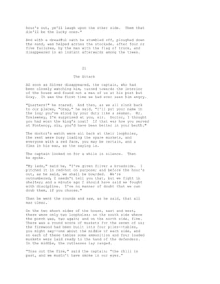 hour's out, ye'll laugh upon the other side. Them that
die'll be the lucky ones."
And with a dreadful oath he stumbled off, ploughed down
the sand, was helped across the stockade, after four or
five failures, by the man with the flag of truce, and
disappeared in an instant afterwards among the trees.
21
The Attack
AS soon as Silver disappeared, the captain, who had
been closely watching him, turned towards the interior
of the house and found not a man of us at his post but
Gray. It was the first time we had ever seen him angry.
"Quarters!" he roared. And then, as we all slunk back
to our places, "Gray," he said, "I'll put your name in
the log; you've stood by your duty like a seaman. Mr.
Trelawney, I'm surprised at you, sir. Doctor, I thought
you had worn the king's coat! If that was how you served
at Fontenoy, sir, you'd have been better in your berth."
The doctor's watch were all back at their loopholes,
the rest were busy loading the spare muskets, and
everyone with a red face, you may be certain, and a
flea in his ear, as the saying is.
The captain looked on for a while in silence. Then
he spoke.
"My lads," said he, "I've given Silver a broadside. I
pitched it in red-hot on purpose; and before the hour's
out, as he said, we shall be boarded. We're
outnumbered, I needn't tell you that, but we fight in
shelter; and a minute ago I should have said we fought
with discipline. I've no manner of doubt that we can
drub them, if you choose."
Then he went the rounds and saw, as he said, that all
was clear.
On the two short sides of the house, east and west,
there were only two loopholes; on the south side where
the porch was, two again; and on the north side, five.
There was a round score of muskets for the seven of us;
the firewood had been built into four piles--tables,
you might say--one about the middle of each side, and
on each of these tables some ammunition and four loaded
muskets were laid ready to the hand of the defenders.
In the middle, the cutlasses lay ranged.
"Toss out the fire," said the captain; "the chill is
past, and we mustn't have smoke in our eyes."
 