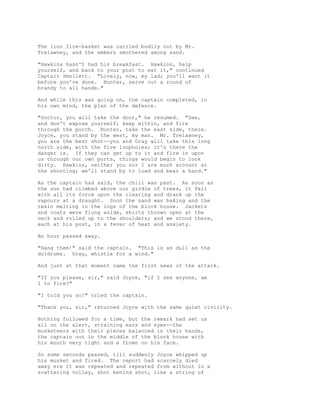 The iron fire-basket was carried bodily out by Mr.
Trelawney, and the embers smothered among sand.
"Hawkins hasn't had his breakfast. Hawkins, help
yourself, and back to your post to eat it," continued
Captain Smollett. "Lively, now, my lad; you'll want it
before you've done. Hunter, serve out a round of
brandy to all hands."
And while this was going on, the captain completed, in
his own mind, the plan of the defence.
"Doctor, you will take the door," he resumed. "See,
and don't expose yourself; keep within, and fire
through the porch. Hunter, take the east side, there.
Joyce, you stand by the west, my man. Mr. Trelawney,
you are the best shot--you and Gray will take this long
north side, with the five loopholes; it's there the
danger is. If they can get up to it and fire in upon
us through our own ports, things would begin to look
dirty. Hawkins, neither you nor I are much account at
the shooting; we'll stand by to load and bear a hand."
As the captain had said, the chill was past. As soon as
the sun had climbed above our girdle of trees, it fell
with all its force upon the clearing and drank up the
vapours at a draught. Soon the sand was baking and the
resin melting in the logs of the block house. Jackets
and coats were flung aside, shirts thrown open at the
neck and rolled up to the shoulders; and we stood there,
each at his post, in a fever of heat and anxiety.
An hour passed away.
"Hang them!" said the captain. "This is as dull as the
doldrums. Gray, whistle for a wind."
And just at that moment came the first news of the attack.
"If you please, sir," said Joyce, "if I see anyone, am
I to fire?"
"I told you so!" cried the captain.
"Thank you, sir," returned Joyce with the same quiet civility.
Nothing followed for a time, but the remark had set us
all on the alert, straining ears and eyes--the
musketeers with their pieces balanced in their hands,
the captain out in the middle of the block house with
his mouth very tight and a frown on his face.
So some seconds passed, till suddenly Joyce whipped up
his musket and fired. The report had scarcely died
away ere it was repeated and repeated from without in a
scattering volley, shot behind shot, like a string of
 