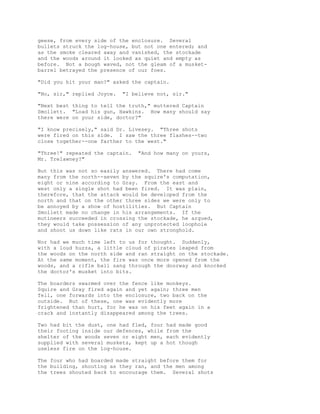 geese, from every side of the enclosure. Several
bullets struck the log-house, but not one entered; and
as the smoke cleared away and vanished, the stockade
and the woods around it looked as quiet and empty as
before. Not a bough waved, not the gleam of a musket-
barrel betrayed the presence of our foes.
"Did you hit your man?" asked the captain.
"No, sir," replied Joyce. "I believe not, sir."
"Next best thing to tell the truth," muttered Captain
Smollett. "Load his gun, Hawkins. How many should say
there were on your side, doctor?"
"I know precisely," said Dr. Livesey. "Three shots
were fired on this side. I saw the three flashes--two
close together--one farther to the west."
"Three!" repeated the captain. "And how many on yours,
Mr. Trelawney?"
But this was not so easily answered. There had come
many from the north--seven by the squire's computation,
eight or nine according to Gray. From the east and
west only a single shot had been fired. It was plain,
therefore, that the attack would be developed from the
north and that on the other three sides we were only to
be annoyed by a show of hostilities. But Captain
Smollett made no change in his arrangements. If the
mutineers succeeded in crossing the stockade, he argued,
they would take possession of any unprotected loophole
and shoot us down like rats in our own stronghold.
Nor had we much time left to us for thought. Suddenly,
with a loud huzza, a little cloud of pirates leaped from
the woods on the north side and ran straight on the stockade.
At the same moment, the fire was once more opened from the
woods, and a rifle ball sang through the doorway and knocked
the doctor's musket into bits.
The boarders swarmed over the fence like monkeys.
Squire and Gray fired again and yet again; three men
fell, one forwards into the enclosure, two back on the
outside. But of these, one was evidently more
frightened than hurt, for he was on his feet again in a
crack and instantly disappeared among the trees.
Two had bit the dust, one had fled, four had made good
their footing inside our defences, while from the
shelter of the woods seven or eight men, each evidently
supplied with several muskets, kept up a hot though
useless fire on the log-house.
The four who had boarded made straight before them for
the building, shouting as they ran, and the men among
the trees shouted back to encourage them. Several shots
 