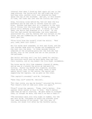 interval that when I found my feet again all was in the
same posture, the fellow with the red night-cap still
half-way over, another still just showing his head
above the top of the stockade. And yet, in this breath
of time, the fight was over and the victory was ours.
Gray, following close behind me, had cut down the big
boatswain ere he had time to recover from his last
blow. Another had been shot at a loophole in the very
act of firing into the house and now lay in agony, the
pistol still smoking in his hand. A third, as I had
seen, the doctor had disposed of at a blow. Of the
four who had scaled the palisade, one only remained
unaccounted for, and he, having left his cutlass on the
field, was now clambering out again with the fear of
death upon him.
"Fire--fire from the house!" cried the doctor. "And
you, lads, back into cover."
But his words were unheeded, no shot was fired, and the
last boarder made good his escape and disappeared with
the rest into the wood. In three seconds nothing
remained of the attacking party but the five who had
fallen, four on the inside and one on the outside of
the palisade.
The doctor and Gray and I ran full speed for shelter.
The survivors would soon be back where they had left
their muskets, and at any moment the fire might recommence.
The house was by this time somewhat cleared of smoke,
and we saw at a glance the price we had paid for
victory. Hunter lay beside his loophole, stunned;
Joyce by his, shot through the head, never to move
again; while right in the centre, the squire was
supporting the captain, one as pale as the other.
"The captain's wounded," said Mr. Trelawney.
"Have they run?" asked Mr. Smollett.
"All that could, you may be bound," returned the doctor;
"but there's five of them will never run again."
"Five!" cried the captain. "Come, that's better. Five
against three leaves us four to nine. That's better
odds than we had at starting. We were seven to nineteen
then, or thought we were, and that's as bad to bear."*
*The mutineers were soon only eight in number, for the
man shot by Mr. Trelawney on board the schooner died
that same evening of his wound. But this was, of
course, not known till after by the faithful party.
 