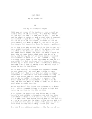 PART FIVE
My Sea Adventure
22
How My Sea Adventure Began
THERE was no return of the mutineers--not so much as
another shot out of the woods. They had "got their
rations for that day," as the captain put it, and we
had the place to ourselves and a quiet time to overhaul
the wounded and get dinner. Squire and I cooked
outside in spite of the danger, and even outside we
could hardly tell what we were at, for horror of the
loud groans that reached us from the doctor's patients.
Out of the eight men who had fallen in the action, only
three still breathed--that one of the pirates who had
been shot at the loophole, Hunter, and Captain
Smollett; and of these, the first two were as good as
dead; the mutineer indeed died under the doctor's
knife, and Hunter, do what we could, never recovered
consciousness in this world. He lingered all day,
breathing loudly like the old buccaneer at home in his
apoplectic fit, but the bones of his chest had been
crushed by the blow and his skull fractured in falling,
and some time in the following night, without sign or
sound, he went to his Maker.
As for the captain, his wounds were grievous indeed,
but not dangerous. No organ was fatally injured.
Anderson's ball--for it was Job that shot him first--
had broken his shoulder-blade and touched the lung, not
badly; the second had only torn and displaced some
muscles in the calf. He was sure to recover, the
doctor said, but in the meantime, and for weeks to
come, he must not walk nor move his arm, nor so much as
speak when he could help it.
My own accidental cut across the knuckles was a flea-
bite. Doctor Livesey patched it up with plaster and
pulled my ears for me into the bargain.
After dinner the squire and the doctor sat by the
captain's side awhile in consultation; and when they
had talked to their hearts' content, it being then a
little past noon, the doctor took up his hat and pistols,
girt on a cutlass, put the chart in his pocket, and with
a musket over his shoulder crossed the palisade on the
north side and set off briskly through the trees.
Gray and I were sitting together at the far end of the
 