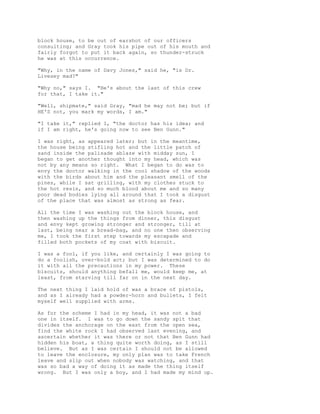 block house, to be out of earshot of our officers
consulting; and Gray took his pipe out of his mouth and
fairly forgot to put it back again, so thunder-struck
he was at this occurrence.
"Why, in the name of Davy Jones," said he, "is Dr.
Livesey mad?"
"Why no," says I. "He's about the last of this crew
for that, I take it."
"Well, shipmate," said Gray, "mad he may not be; but if
HE'S not, you mark my words, I am."
"I take it," replied I, "the doctor has his idea; and
if I am right, he's going now to see Ben Gunn."
I was right, as appeared later; but in the meantime,
the house being stifling hot and the little patch of
sand inside the palisade ablaze with midday sun, I
began to get another thought into my head, which was
not by any means so right. What I began to do was to
envy the doctor walking in the cool shadow of the woods
with the birds about him and the pleasant smell of the
pines, while I sat grilling, with my clothes stuck to
the hot resin, and so much blood about me and so many
poor dead bodies lying all around that I took a disgust
of the place that was almost as strong as fear.
All the time I was washing out the block house, and
then washing up the things from dinner, this disgust
and envy kept growing stronger and stronger, till at
last, being near a bread-bag, and no one then observing
me, I took the first step towards my escapade and
filled both pockets of my coat with biscuit.
I was a fool, if you like, and certainly I was going to
do a foolish, over-bold act; but I was determined to do
it with all the precautions in my power. These
biscuits, should anything befall me, would keep me, at
least, from starving till far on in the next day.
The next thing I laid hold of was a brace of pistols,
and as I already had a powder-horn and bullets, I felt
myself well supplied with arms.
As for the scheme I had in my head, it was not a bad
one in itself. I was to go down the sandy spit that
divides the anchorage on the east from the open sea,
find the white rock I had observed last evening, and
ascertain whether it was there or not that Ben Gunn had
hidden his boat, a thing quite worth doing, as I still
believe. But as I was certain I should not be allowed
to leave the enclosure, my only plan was to take French
leave and slip out when nobody was watching, and that
was so bad a way of doing it as made the thing itself
wrong. But I was only a boy, and I had made my mind up.
 
