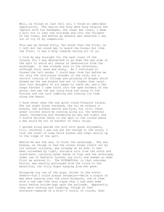 Well, as things at last fell out, I found an admirable
opportunity. The squire and Gray were busy helping the
captain with his bandages, the coast was clear, I made
a bolt for it over the stockade and into the thickest
of the trees, and before my absence was observed I was
out of cry of my companions.
This was my second folly, far worse than the first, as
I left but two sound men to guard the house; but like
the first, it was a help towards saving all of us.
I took my way straight for the east coast of the
island, for I was determined to go down the sea side of
the spit to avoid all chance of observation from the
anchorage. It was already late in the afternoon,
although still warm and sunny. As I continued to
thread the tall woods, I could hear from far before me
not only the continuous thunder of the surf, but a
certain tossing of foliage and grinding of boughs which
showed me the sea breeze had set in higher than usual.
Soon cool draughts of air began to reach me, and a few
steps farther I came forth into the open borders of the
grove, and saw the sea lying blue and sunny to the
horizon and the surf tumbling and tossing its foam
along the beach.
I have never seen the sea quiet round Treasure Island.
The sun might blaze overhead, the air be without a
breath, the surface smooth and blue, but still these
great rollers would be running along all the external
coast, thundering and thundering by day and night; and
I scarce believe there is one spot in the island where
a man would be out of earshot of their noise.
I walked along beside the surf with great enjoyment,
till, thinking I was now got far enough to the south, I
took the cover of some thick bushes and crept warily up
to the ridge of the spit.
Behind me was the sea, in front the anchorage. The sea
breeze, as though it had the sooner blown itself out by
its unusual violence, was already at an end; it had
been succeeded by light, variable airs from the south and
south-east, carrying great banks of fog; and the anchorage,
under lee of Skeleton Island, lay still and leaden as when
first we entered it. The HISPANIOLA, in that unbroken
mirror, was exactly portrayed from the truck to the
waterline, the Jolly Roger hanging from her peak.
Alongside lay one of the gigs, Silver in the stern-
sheets--him I could always recognize--while a couple of
men were leaning over the stern bulwarks, one of them
with a red cap--the very rogue that I had seen some
hours before stride-legs upon the palisade. Apparently
they were talking and laughing, though at that
distance--upwards of a mile--I could, of course, hear
 