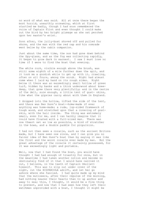 no word of what was said. All at once there began the
most horrid, unearthly screaming, which at first
startled me badly, though I had soon remembered the
voice of Captain Flint and even thought I could make
out the bird by her bright plumage as she sat perched
upon her master's wrist.
Soon after, the jolly-boat shoved off and pulled for
shore, and the man with the red cap and his comrade
went below by the cabin companion.
Just about the same time, the sun had gone down behind
the Spy-glass, and as the fog was collecting rapidly,
it began to grow dark in earnest. I saw I must lose no
time if I were to find the boat that evening.
The white rock, visible enough above the brush, was
still some eighth of a mile further down the spit, and
it took me a goodish while to get up with it, crawling,
often on all fours, among the scrub. Night had almost
come when I laid my hand on its rough sides. Right
below it there was an exceedingly small hollow of green
turf, hidden by banks and a thick underwood about knee-
deep, that grew there very plentifully; and in the centre
of the dell, sure enough, a little tent of goat- skins,
like what the gipsies carry about with them in England.
I dropped into the hollow, lifted the side of the tent,
and there was Ben Gunn's boat--home-made if ever
anything was home-made; a rude, lop-sided framework of
tough wood, and stretched upon that a covering of goat-
skin, with the hair inside. The thing was extremely
small, even for me, and I can hardly imagine that it
could have floated with a full-sized man. There was
one thwart set as low as possible, a kind of stretcher
in the bows, and a double paddle for propulsion.
I had not then seen a coracle, such as the ancient Britons
made, but I have seen one since, and I can give you no
fairer idea of Ben Gunn's boat than by saying it was like
the first and the worst coracle ever made by man. But the
great advantage of the coracle it certainly possessed, for
it was exceedingly light and portable.
Well, now that I had found the boat, you would have
thought I had had enough of truantry for once, but in
the meantime I had taken another notion and become so
obstinately fond of it that I would have carried it
out, I believe, in the teeth of Captain Smollett
himself. This was to slip out under cover of the
night, cut the HISPANIOLA adrift, and let her go
ashore where she fancied. I had quite made up my mind
that the mutineers, after their repulse of the morning,
had nothing nearer their hearts than to up anchor and
away to sea; this, I thought, it would be a fine thing
to prevent, and now that I had seen how they left their
watchmen unprovided with a boat, I thought it might be
 