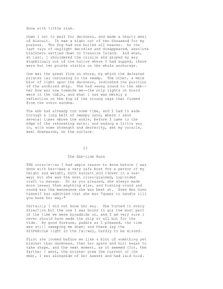 done with little risk.
Down I sat to wait for darkness, and made a hearty meal
of biscuit. It was a night out of ten thousand for my
purpose. The fog had now buried all heaven. As the
last rays of daylight dwindled and disappeared, absolute
blackness settled down on Treasure Island. And when,
at last, I shouldered the coracle and groped my way
stumblingly out of the hollow where I had supped, there
were but two points visible on the whole anchorage.
One was the great fire on shore, by which the defeated
pirates lay carousing in the swamp. The other, a mere
blur of light upon the darkness, indicated the position
of the anchored ship. She had swung round to the ebb--
her bow was now towards me--the only lights on board
were in the cabin, and what I saw was merely a
reflection on the fog of the strong rays that flowed
from the stern window.
The ebb had already run some time, and I had to wade
through a long belt of swampy sand, where I sank
several times above the ankle, before I came to the
edge of the retreating water, and wading a little way
in, with some strength and dexterity, set my coracle,
keel downwards, on the surface.
23
The Ebb-tide Runs
THE coracle--as I had ample reason to know before I was
done with her--was a very safe boat for a person of my
height and weight, both buoyant and clever in a sea-
way; but she was the most cross-grained, lop-sided
craft to manage. Do as you pleased, she always made
more leeway than anything else, and turning round and
round was the manoeuvre she was best at. Even Ben Gunn
himself has admitted that she was "queer to handle till
you knew her way."
Certainly I did not know her way. She turned in every
direction but the one I was bound to go; the most part
of the time we were broadside on, and I am very sure I
never should have made the ship at all but for the
tide. By good fortune, paddle as I pleased, the tide
was still sweeping me down; and there lay the
HISPANIOLA right in the fairway, hardly to be missed.
First she loomed before me like a blot of something yet
blacker than darkness, then her spars and hull began to
take shape, and the next moment, as it seemed (for, the
farther I went, the brisker grew the current of the
ebb), I was alongside of her hawser and had laid hold.
 