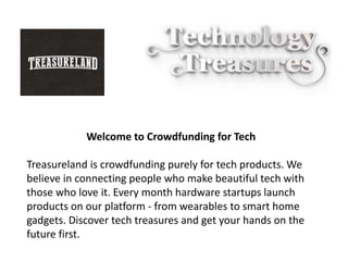 Welcome to Crowdfunding for Tech
Treasureland is crowdfunding purely for tech products. We
believe in connecting people who make beautiful tech with
those who love it. Every month hardware startups launch
products on our platform - from wearables to smart home
gadgets. Discover tech treasures and get your hands on the
future first.
 