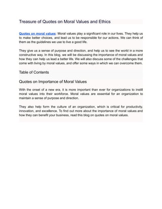 Treasure of Quotes on Moral Values and Ethics
Quotes on moral values: Moral values play a significant role in our lives. They help us
to make better choices, and lead us to be responsible for our actions. We can think of
them as the guidelines we use to live a good life.
They give us a sense of purpose and direction, and help us to see the world in a more
constructive way. In this blog, we will be discussing the importance of moral values and
how they can help us lead a better life. We will also discuss some of the challenges that
come with living by moral values, and offer some ways in which we can overcome them.
Table of Contents
Quotes on Importance of Moral Values
With the onset of a new era, it is more important than ever for organizations to instill
moral values into their workforce. Moral values are essential for an organization to
maintain a sense of purpose and direction.
They also help form the culture of an organization, which is critical for productivity,
innovation, and excellence. To find out more about the importance of moral values and
how they can benefit your business, read this blog on quotes on moral values.
 