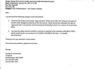 From: George Zimmerman [mailto:gzimmerman@northamptonma.gov]
Senh Wednesday, January 05, 2011 9:37 AM
To: Alan Seewald
Cc: Chris Pile
Subject: City of Northampton - City Charter Changes

Alan   -
I recommend the      following changes to the City Charter:

    1.      Eliminate the Finance Committee "approval vote" which occurs after the Treasurer has gone to
           market under delegated authority of the City Council. Bond counsel has indicated this type of
           "approval vote" is uncommon and recommends eliminating it since it is a source of unnecessary
           delay.

    2.     lncrease the dollar amount at #nicn a contract is required to be consistent with MGLC 30(B)-
           which would result in an increase from 55,000 to 525,000 at this time - to simplify
           administration.

Thank you for your attention to this matter.

lf you have any questions, please let me know.



George

George R. Zimmerman
Treasurer
Northampton, MA 01060
Tel 413-587-L296
Fax 4L3-587-1297
 