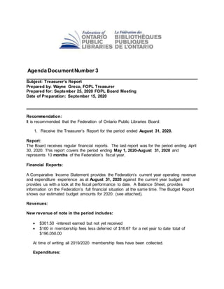 Agenda DocumentNumber 3
____________________________________________________________
Subject: Treasurer’s Report
Prepared by: Wayne Greco, FOPL Treasurer
Prepared for: September 25, 2020 FOPL Board Meeting
Date of Preparation: September 15, 2020
____________________________________________________________
Recommendation:
It is recommended that the Federation of Ontario Public Libraries Board:
1. Receive the Treasurer’s Report for the period ended August 31, 2020.
Report:
The Board receives regular financial reports. The last report was for the period ending April
30, 2020. This report covers the period ending May 1, 2020-August 31, 2020 and
represents 10 months of the Federation’s fiscal year.
Financial Reports:
A Comparative Income Statement provides the Federation’s current year operating revenue
and expenditure experience as at August 31, 2020 against the current year budget and
provides us with a look at the fiscal performance to date. A Balance Sheet, provides
information on the Federation’s full financial situation at the same time. The Budget Report
shows our estimated budget amounts for 2020. (see attached).
Revenues:
New revenue of note in the period includes:
 $301.50 -interest earned but not yet received
 $100 in membership fees less deferred of $16.67 for a net year to date total of
$196,050.00
At time of writing all 2019/2020 membership fees have been collected.
Expenditures:
 