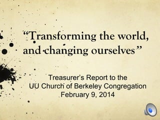 “Transforming the world,
and changing ourselves”
Treasurer’s Report to the
UU Church of Berkeley Congregation
February 9, 2014
 