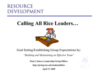 Calling All Rice Leaders…   Goal Setting/Establishing Group Expectations by: “ Building and Maintaining an Effective Team” Paul J. Sutera, Leadership Giving Officer http://giving.rice.edu/studentaffairs April 17, 2005 