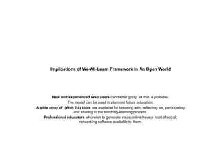 Implications of We-All-Learn Framework In An Open World New and experienced Web users  can better grasp all that is possible. The model can be used in planning future education. A wide array of  (Web 2.0)   tools  are available for tinkering with, reflecting on, participating and sharing in the teaching-learning process. Professional educators  who wish to generate ideas online have a host of social, networking software available to them. 