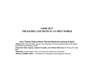 LOOK OUT! TREASURES AND TRAPS IN AN OPEN WORLD Four Tactics Used to Show That the World of Learning is Open Stories  that make the facts, figures, and references concerning people who have added to the learning information world Extensive facts, figures, research results, and related references  for those who need them. Web links  for all projects, tools, and resources referred to in the book. WE-ALL-LEARN model  – a framework for adapting to technology for learning. 