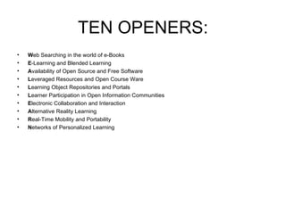 TEN OPENERS: W eb Searching in the world of e-Books E -Learning and Blended Learning A vailability of Open Source and Free Software L everaged Resources and Open Course Ware L earning Object Repositories and Portals L earner Participation in Open Information Communities E lectronic Collaboration and Interaction  A lternative Reality Learning R eal-Time Mobility and Portability N etworks of Personalized Learning 