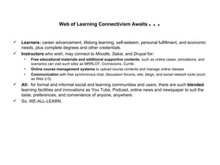 Web of Learning Connectivism Awaits … Learners:  career advancement, lifelong learning, self-esteem, personal fulfillment, and economic needs, plus complete degrees and other credentials. Instructors  who wish, may connect to  Moodle ,  Sakai , and  Drupal  for : Free educational materials and additional supportive contents , such as online cases, simulations, and scenarios can visit such sites as MRRLOT, Connexions, Curriki . Online course management systems  to upload course contents and manage online classes Communication  with free synchronous chat, discussion forums, wiki, blogs, and social network tools (such as Web 2.0). All:  for formal and informal social and learning communities and users, there are such  blended  learning facilities and innovations as You Tube, Podcast, online news and newspaper to suit the taste, preferences, and convenience of anyone, anywhere.  So, WE-ALL-LEARN. 