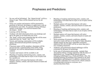 Prophesies and Predictions No one will be left behind.  The “digital divide” will be a thing of  past. There will be Internet service for all.  Selah ! Some you coaches and mentors will be promoted to positions of advisors, developers or supervisors, with an  E  attached to your titles. So, instead of being of being a mentor or developer, you will be  e- mentors and developers.  Selah ! Learning will be life-long. Terabyte will shift information from your desktops and lap to the palm of our hand and your wrist.  The “head” will be more important that the will be more important than the “hands” and “feet.”  Society and learning communities will be multiple-option. Personalized and portfolio learning will proliferate. Classroom space will be anyplace; classmates will be anyone/anyone; communication tools (ePals, Ning, Facebook, etc) will be selected based on needs and contexts  Teachers and trainers will be available to all. Blending of teaching and learning styles, content, and technologies will mean that no style or set of styles will be a sacred cow. Multiple-option will mean that learners will select mentors, coaches, content, and styles based on needs and preferences. Blending of teaching and learning styles, content, and technologies will mean that no style or set of styles will be a sacred cow. Multiple-option will mean that learners will select mentors, coaches, content, and styles based on needs and preferences. Blending of teaching and learning styles, content, and technologies will mean that no style or set of styles will be a sacred cow. Multiple-option will mean that learners will select mentors, coaches, content, and styles based on needs and preferences. With worsening of economic conditions, globally, innovative ways will have to be found to make education cheaper poorer for the more vulnerable economies, otherwise WE-All-LEARN will be no more than just a nice sounding mnemonic.  Authentic and performance-based challenges will be overcome by advances in technology. In the area of information processing,  a greater than Alexandrian library is being ushered in with the dawn of digitization (e.g., Google Book Search) and new, emerging technologies (e.g., Flash and iPods). Also, the teaching-learning environment will continue to be more participatory and dialogical. In addition, constructivism will finally yield place to  Connectivism : which connects everything and everyone to everyone, on a anytime/anywhere basis. 
