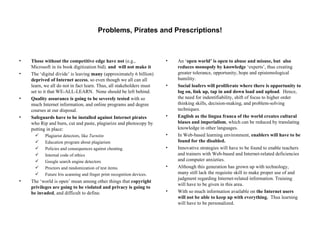 Problems, Pirates and Prescriptions! Those without the competitive edge have not  (e.g., Microsoft in its book digitization bid).  and  will not make it The ‘digital divide’ is leaving  many  (approximately 6 billion)  deprived of Internet access , so even though we all can all learn, we all do not in fact learn. Thus, all stakeholders must set to it that WE-ALL-LEARN.  None should be left behind. Quality assurance is going to be severely tested  with so much Internet information, and online programs and degree courses at our disposal.  Safeguards have to be installed against Internet pirates  who Rip and burn, cut and paste, plagiarize and photocopy by putting in place: Plagiarist detectors, like  Turnitin  Education program about plagiarism Policies and consequences against cheating. Internal code of ethics Google search engine detectors Proctors and randomization of test items. Future Iris scanning and finger print recognition devices. The ‘world is open’ mean among other things that  copyright privileges are going to be violated and privacy is going to be invaded , and difficult to define.  An ‘ open world’ is open to abuse and misuse, but  also reduces monopoly by knowledge  ‘experts’, thus creating greater tolerance, opportunity, hope and epistemological humility. Social loafers will proliferate where there is opportunity to log on, link up, tap in and down load and upload .  Hence, the need for indentifiability, shift of focus to higher order thinking skills, decision-making, and problem-solving techniques. English as the lingua franca of the world creates cultural biases and imperialism , which can be reduced by translating knowledge in other languages. In Web-based learning environment,  enablers will have to be found for the disabled. Innovative strategies will have to be found to enable teachers and trainers with Web-based and Internet-related deficiencies and computer anxieties.  Although this generation has grown up with technology, many still lack the requisite skill to make proper use of and judgment regarding Internet-related information. Training will have to be given in this area. With so much information available on  the Internet users will not be able to keep up with everything.   Thus learning will have to be personalized. 