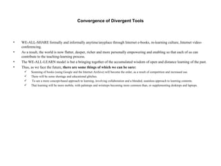 Convergence of Divergent Tools WE-ALL-SHARE formally and informally anytime/anyplace through Internet e-books, m-learning culture, Internet video-conferencing. As a result, the world is now flatter, deeper, richer and more personally empowering and enabling so that each of us can contribute to the teaching-learning process. The WE-ALL-LEARN model is but a bringing together of the accumulated wisdom of open and distance learning of the past. Thus, as we face the future,  there are some things of which we can be sure: Scanning of books (using Google and the Internet Archive) will become the order, as a result of competition and increased use. There will be some shortage and educational glitches. To see a more concept-based approach to learning, involving collaboration and a blended, seamless approach to learning contents. That learning will be more mobile, with palmtops and wristtops becoming more common than, or supplementing desktops and laptops.  