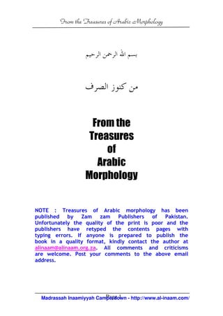 From the Treasures of Arabic Morphology




                     From the
                    Treasures
                        of
                      Arabic
                   Morphology


NOTE : Treasures of Arabic morphology has been
published by Zam zam Publishers           of Pakistan.
Unfortunately the quality of the print is poor and the
publishers have retyped the contents pages with
typing errors. If anyone is prepared to publish the
book in a quality format, kindly contact the author at
alinaam@alinaam.org.za. All comments and criticisms
are welcome. Post your comments to the above email
address.




                          Page 1
  Madrassah Inaamiyyah Camperdown - http://www.al-inaam.com/
 