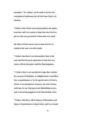 metaphor, ' few stripes,' can be made to involve the
conception of endlessness for all who incur future ret-
ribution.
"I believe that Christ went and preached to the spirits
in prison, and I see reasons to hope that since the Gos-
pel was thus once preached 'to them that were dead'
tlie offers of God's mercy may in some form be ex-
tended to the soul, even after death.
"I believe that there is an Intermediate State of the
soul, and that the great separation of souls into two
classes will not take place until the final judgment.
" I believe that we are permitted to hope that, whether
by a process of discipline, or enlightenment, or purifica-
tion, or punishment, or by the special mercy of God in
Christ, or in consequence of prayer, the state of many
souls may be one of progress and diminishing sorrow,
and of advancing happiness in the Intermediate State.
"I believe that there will be degrees of blessedness and
degrees of punishment or deprivation, and I see reasons
10
 