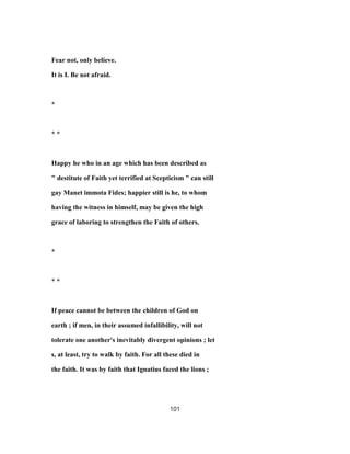 Fear not, only believe.
It is I. Be not afraid.
*
* *
Happy he who in an age which has been described as
" destitute of Faith yet terrified at Scepticism " can still
gay Manet immota Fides; happier still is he, to whom
having the witness in himself, may be given the high
grace of laboring to strengthen the Faith of others.
*
* *
If peace cannot be between the children of God on
earth ; if men, in their assumed infallibility, will not
tolerate one another's inevitably divergent opinions ; let
s, at least, try to walk by faith. For all these died in
the faith. It was by faith that Ignatius faced the lions ;
101
 