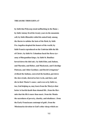 TREASURE THOUGHTS. 67
by faith that Polycarp stood unflinching in the flame ;
by faith Antony lived his twenty years in the mountain
cell; by faith JBenedict rolled his naked body among
the thorns to subdue the lusts of the flesh; by faith
Fra Angelica despised the honors of the world; by
faith Francis reproduced on the Umbrian hills the life
of Christ ; by faith St. Columban faced the fierce tyr-
anny of Burgundian kings ; by faith St. Boniface
hewed down the idol oak ; by faith Eliot, and Judson,
and Marsden, and Heber, and Mackenzie, and Coleridge
Patteson, and Allen Gardiner, and David Livingstone^
civilized the Indians, converted the heathen, put down
the slave-trade, showed us how to do, and dare, and
die in their Master's cause ; and even so by faith we,
too, God helping us, may learn from the Martyrs that
better is fearful death than shamed life ; from the Her-
mits that the life is more than meat ; from the Monks
the sacredness of poverty, chastity, and obedience ; from
the Early Franciscans contempt of gold ; from the
Missionaries devotion to God's other sheep which are
102
 
