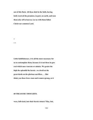 not of this flock. All these died in the faith, having
both received the promises, in part, on earth, and seen
them afar off in heaven. Let us with them follow
Christ our common Lord.
*
* *
Little faithfulnesses ; it is all the more necessary for
us to contemplate them, because it is not these in gen-
eral which men venerate or admire. We praise the
high the splendid the heroic ; we dwell on the
great deeds on the glorious sacrifices . . . But
think you those brave men and women sprang, as it
68 TREASURE THOUGHTS.
were, full-sized, into their heroic stature? Hay, but,
103
 