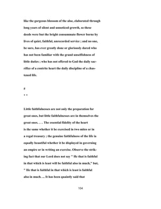 like the gorgeous blossom of the aloe, elaborated through
long years of silent and unnoticed growth, so these
deeds were but the bright consummate flower borne by
lives of quiet, faithful, unrecorded service ; and no one,
be sure, has ever greatly done or gloriously dared who
has not been familiar with the grand unselfishness of
little duties ; who has not offered to God the daily sac-
rifice of a contrite heart the daily discipline of a chas-
tened life.
#
* *
Little faithfulnesses are not only the preparation for
great ones, but little faithfulnesses are in themselves the
great ones. . . . The essential fidelity of the heart
is the same whether it be exercised in two mites or in
a regal treasury ; the genuine faithfulness of the life ia
equally beautiful whether it be displayed in governing
an empire or in writing an exercise. Observe the strik-
ing fact that our Lord does not say " He that is faithful
in that which is least will be faithful also in much," but,
" He that is faithful in that which is least is faithful
also in much. ... It has been quaintly said that
104
 