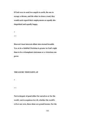 if God were to send two angels to earth, the one to
occupy a throne, and the other to clean a road, they
would each regard their employments as equally dis-
tinguished and equally happy.
*
* *
Heaven's least interests dilate into eternal breadth.
Yes, to be a faithful Christian is greater in God's sight
than to be a triumphant statesman or a victorious em-
peror.
TREASURE THOUGHTS. 69
*
* *
Not to despair of good either for ourselves or for the
world ; not to acquiesce in evil, whether the world's
evil or our own, these alone are grand lessons. For the
105
 