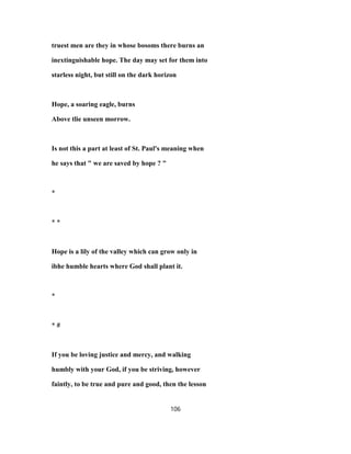 truest men are they in whose bosoms there burns an
inextinguishable hope. The day may set for them into
starless night, but still on the dark horizon
Hope, a soaring eagle, burns
Above tlie unseen morrow.
Is not this a part at least of St. Paul's meaning when
he says that " we are saved by hope ? "
*
* *
Hope is a lily of the valley which can grow only in
ibhe humble hearts where God shall plant it.
*
* #
If you be loving justice and mercy, and walking
humbly with your God, if you be striving, however
faintly, to be true and pure and good, then the lesson
106
 
