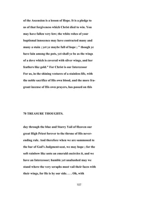 of the Ascension is a lesson of Hope. It is a pledge to
us of that forgiveness which Christ died to win. You
may have fallen very low; the white robes of your
baptismal innocence may have contracted many and
many a stain ; yet ye maybe full of hope ; " though ye
have lain among the pots, yet shall ye be as the wings
of a dove which is covered with silver wings, and her
feathers like gold." For Christ is our Intercessor
For us, in the shining vestures of a stainless life, with
the noble sacrifice of His own blood, and the more fra-
grant incense of His own prayers, has passed on this
70 TREASURE THOUGHTS.
day through the blue and Starry Yail of Heaven our
great High Priest forever to the throne of His never-
ending rule. And therefore when we are summoned to
the bar of God's Judgment-seat, we may hope ; for the
soft rainbow like unto an emerald encircles it, and we
have an Intercessor; humble yet unabashed may we
stand where the very seraphs must vail their faces with
their wings, for He is by our side. . . . Oh, with
107
 