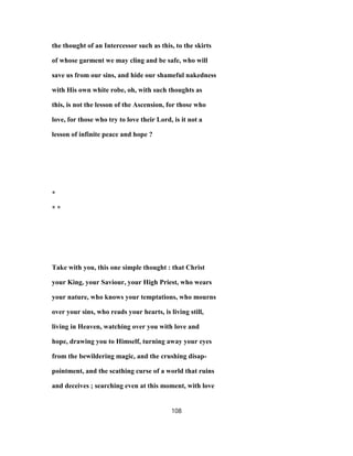 the thought of an Intercessor such as this, to the skirts
of whose garment we may cling and be safe, who will
save us from our sins, and hide our shameful nakedness
with His own white robe, oh, with such thoughts as
this, is not the lesson of the Ascension, for those who
love, for those who try to love their Lord, is it not a
lesson of infinite peace and hope ?
*
* *
Take with you, this one simple thought : that Christ
your King, your Saviour, your High Priest, who wears
your nature, who knows your temptations, who mourns
over your sins, who reads your hearts, is living still,
living in Heaven, watching over you with love and
hope, drawing you to Himself, turning away your eyes
from the bewildering magic, and the crushing disap-
pointment, and the scathing curse of a world that ruins
and deceives ; searching even at this moment, with love
108
 