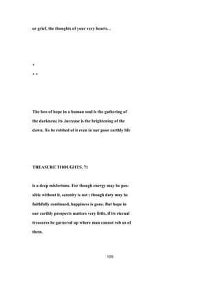 or grief, the thoughts of your very hearts. .
*
* *
The loss of hope in a human soul is the gathering of
the darkness; its .increase is the brightening of the
dawn. To be robbed of it even in our poor earthly life
TREASURE THOUGHTS. 71
is a deep misfortune. For though energy may be pos-
sible without it, serenity is not ; though duty may be
faithfully continued, happiness is gone. But hope in
our earthly prospects matters very little, if its eternal
treasures be garnered up where man cannot rob us of
them.
109
 