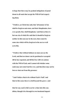 to hope that there may be gradual mitigations of penal
doom to all souls that accept the Will of God respect-
ing them.
"I believe, as Christ has said, that 'all manner of sin
shall be forgiven unto men, and their blasphemies, how-
ever greatly they shall blaspheme,' and that as there is
but one sin of which He said that it should be forgiven
neither in this sson nor in the next, there must be
some sins which will be forgiven in the next as well
as in this.
"I believe that without holiness no man can see the
Lord, and that no sinner can be pardoned or accepted
till he has repented, and till his free will is in unison
with the Will of God; and I cannot tell whether some
souls may not resist God for ever, and therefore may not be
forever shut out from His presence.
"And I believe that to be without God is 'hell;' and
that in this sense there is a hell beyond the grave ; and
that for any soul to fall even for a time into this con-
dition, though it be through its own hardened impeni-
11
 