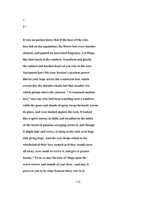 *
# *
It was an ancient fancy that if the hues of the rain-
bow fell on the aspalatbus, the flower lost every harsher
element, and gained an unwonted fragrancy. Let Hope,
like that touch of the rainbow, transform and glorify
the saddest and hardest heart of yon who at His own
Sacrament have felt your Saviour's gracious power.
But let your hope not be the evanescent bow which
overarches the thunder-cloud, but that steadier iris
which gleams above the cataract. " It remained motion-
less," says one who had been watching such a rainbow,
while the gusts and clouds of spray swept furiously across
its place, and were dashed against the rock. It looked
like a spirit stormy in faith, and steadfast in the midst
of the storm of passions sweeping across it, and though
it might fade and revive, it clung to the rock as in hope
and giving hope. And the very drops which in the
whirlwind of their fury seemed as if they would carry
all away, were made to revive it, and give it greater
beauty." Even so may the bow of -Hope span the
worst sorrow and tumult of your lives : and may it
prove to you to be what Eastern fancy saw in it,
110
 