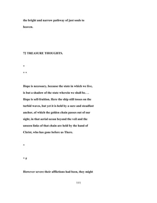 the bright and narrow pathway of just souls to
heaven.
72 TREASURE THOUGHTS.
*
* *
Hope is necessary, because the state in which we live,
is but a shadow of the state wherein we shall be. . .
Hope is self-fruition. Here the ship still tosses on the
turbid waves, but yet it is held by a sure and steadfast
anchor, of which the golden chain passes out of our
sight, in that aerial ocean beyond the veil and the
unseen links of that chain are held by the hand of
Christ, who has gone before us There.
*
* #
However severe their afflictions had been, they might
111
 