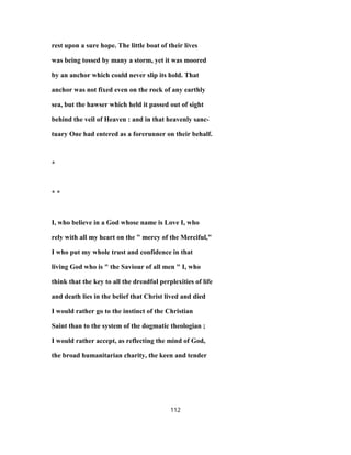 rest upon a sure hope. The little boat of their lives
was being tossed by many a storm, yet it was moored
by an anchor which could never slip its hold. That
anchor was not fixed even on the rock of any earthly
sea, but the hawser which held it passed out of sight
behind the veil of Heaven : and in that heavenly sanc-
tuary One had entered as a forerunner on their behalf.
*
* *
I, who believe in a God whose name is Love I, who
rely with all my heart on the " mercy of the Merciful,"
I who put my whole trust and confidence in that
living God who is " the Saviour of all men " I, who
think that the key to all the dreadful perplexities of life
and death lies in the belief that Christ lived and died
I would rather go to the instinct of the Christian
Saint than to the system of the dogmatic theologian ;
I would rather accept, as reflecting the mind of God,
the broad humanitarian charity, the keen and tender
112
 