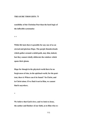 TREASURE THOUGHTS. 73
sensibility of the Christian Poet than the hard logic of
the inflexible systematise
* *
While life lasts there is possible for any one of us an
eternal and glorious Hope. The purple thunderclouds
which gather around a sinful path, may dim, indeed,
but they cannot wholly obliterate the rainbow which
spans their gloom.
Hope for though in the physical world there be no
forgiveness of sins, in the spiritual world, for the peni-
tent, there is Where can it be found ? In Christ, and
in Christ alone. If we find it not in Him, we cannot
find it anywhere.
*
We believe that God is love, and we look to Jesus,
the author and finisher of our faith, as to Him who re-
113
 