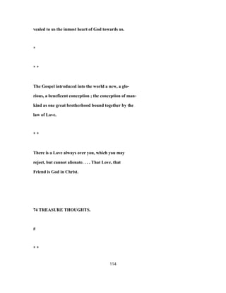 vealed to us the inmost heart of God towards us.
*
* *
The Gospel introduced into the world a new, a glo-
rious, a beneficent conception ; the conception of man-
kind as one great brotherhood bound together by the
law of Love.
* *
There is a Love always over you, which you may
reject, but cannot alienate. . . . That Love, that
Friend is God in Christ.
74 TREASURE THOUGHTS.
#
* *
114
 