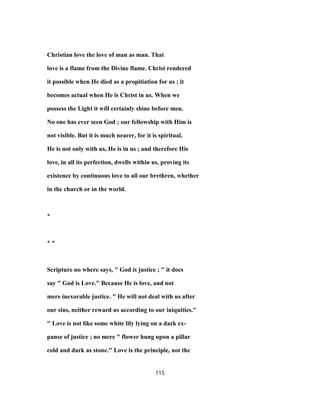Christian love the love of man as man. That
love is a flame from the Divine flame. Christ rendered
it possible when He died as a propitiation for us ; it
becomes actual when He is Christ in us. When we
possess the Light it will certainly shine before men.
No one has ever seen God ; our fellowship with Him is
not visible. But it is much nearer, for it is spiritual.
He is not only with us, He is in us ; and therefore His
love, in all its perfection, dwells within us, proving its
existence by continuous love to all our brethren, whether
in the church or in the world.
*
* *
Scripture no where says, " God is justice ; " it does
say " God is Love." Because He is love, and not
mere inexorable justice. " He will not deal with us after
our sins, neither reward us according to our iniquities."
" Love is not like some white lily lying on a dark ex-
panse of justice ; no mere " flower hung upon a pillar
cold and dark as stone." Love is the principle, not the
115
 