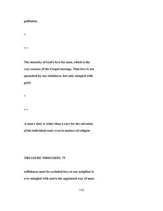 palliation.
*
* *
The intensity of God's love for man, which is the
very essence of the Gospel message. That love is not
quenched by our sinfulness, but only mingled with
grief.
*
* *
A man's duty is wider than a care for the salvation
of his individual soul: even in matters of religion
TREASURE THOUGHTS. 75
selfishness must be excluded love to our neighbor is
ever mingled with and is the appointed way of man-
116
 