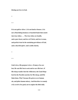 ifesting our love to God.
*
* *
It is not gold or silver ; it is not land or houses ; it is
not a flourishing business or hoarded funds that consti-
tute true riches. . . . The true riches are health,
and a pure heart, and love of Christ, and love to man,
and perfect trust in the sustaining providence of God,
and a cheerful spirit ; and a noble charity.
*
* *
God is love, His purpose is love ; if many of us are
lost, He sent His Son to seek and to save His lost ; if
His sheep wander into the wilderness, the Good Shep-
herd in the Parable searches for His sheep, until He
finds them. Why? because He grieves over human
sin, and pities human misery. And therefore to remedy
evil, to strive for good, not to neglect the little daily
117
 