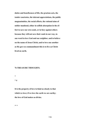 duties and beneficences of life, the gracious acts, the
tender courtesies, the tolerant appreciations, the public
magnanimities, the social efforts, the rational aims of
nobler manhood, either in selfish absorption in the ef-
fort to save our own souls, or in fury against others
because they will not save their souls in our way, in
one word to love God and our neighbor, and to believe
on the name of Jesus Christ, and to love one another
as He gave us commandment this is to live as Christ
lived on earth.
76 TREASURE THOUGHTS.
*
* #
It is the property of love to bind us closely to that
which we love; if we love the earth we are earthy;
the love of God makes us divine.
*' *
118
 