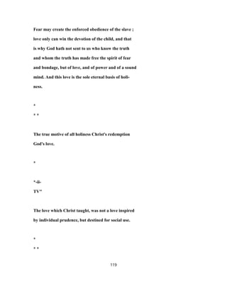 Fear may create the enforced obedience of the slave ;
love only can win the devotion of the child, and that
is why God hath not sent to us who know the truth
and whom the truth has made free the spirit of fear
and bondage, but of love, and of power and of a sound
mind. And this love is the sole eternal basis of holi-
ness.
*
* *
The true motive of all holiness Christ's redemption
God's love.
*
*-ii-
TV"
The love which Christ taught, was not a love inspired
by individual prudence, but destined for social use.
*
* *
119
 