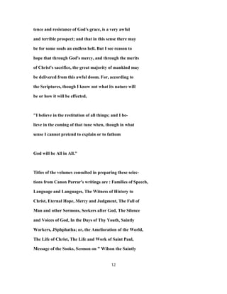 tence and resistance of God's grace, is a very awful
and terrible prospect; and that in this sense there may
be for some souls an endless hell. But I see reason to
hope that through God's mercy, and through the merits
of Christ's sacrifice, the great majority of mankind may
be delivered from this awful doom. For, according to
the Scriptures, though I know not what its nature will
be or how it will be effected,
"I believe in the restitution of all things; and I be-
lieve in the coming of that tune when, though in what
sense I cannot pretend to explain or to fathom
God will be All in All."
Titles of the volumes consulted in preparing these selec-
tions from Canon Parrar's writings are : Families of Speech,
Language and Languages, The Witness of History to
Christ, Eternal Hope, Mercy and Judgment, The Fall of
Man and other Sermons, Seekers after God, The Silence
and Voices of God, In the Days of Thy Youth, Saintly
Workers, JSphphatha; or, the Amelioration of the World,
The Life of Christ, The Life and Work of Saint Paul,
Message of the Sooks, Sermon on " Wilson the Saintly
12
 