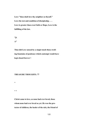 Love "thou shalt love thy neighbor as thyself."
Love the test and condition of discipleship. . . .
Love is greater than even Faith or Hope, Love is the
fulfilling of the law.
*jt.
A"
Thus did Love unseal by a single touch those swell-
ing fountains of penitence which contempt would have
kept closed forever !
TBEASURE THOUGHTS. 77
*
* *
Christ came to love, as none had ever loved, those
whom none had ever loved as yet. He was the pro-
tector of children, the healer of the sick, the friend of
120
 