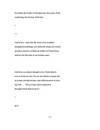 the sinful, the teacher of the ignorant, the seeker of the
wandering, the Saviour of the lost.
*
* *
God is love : and what He wants of us is neither
metaphysical theology, nor elaborate ritual, nor ascetic
practices, but love to Him our Father in Christ Jesus,
and love for His sake to our brother man,
God loves us, sinners though we be. Christ died to
save us from our sins. We are not asked to reason, but
to accept a loving Saviour, and yield ourselves to a lov-
ing will. . . . "We are more than conquerors
through Christ that loved us."
*
jfc j^
121
 