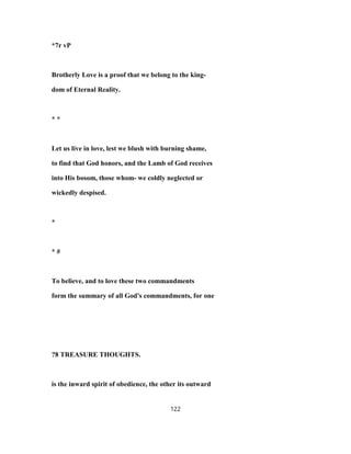 *7r vP
Brotherly Love is a proof that we belong to the king-
dom of Eternal Reality.
* *
Let us live in love, lest we blush with burning shame,
to find that God honors, and the Lamb of God receives
into His bosom, those whom- we coldly neglected or
wickedly despised.
*
* #
To believe, and to love these two commandments
form the summary of all God's commandments, for one
?8 TREASURE THOUGHTS.
is the inward spirit of obedience, the other its outward
122
 
