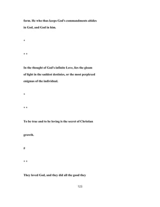 form. He who thus keeps God's commandments abides
in God, and God in him.
*
* *
In the thought of God's infinite Love, lies the gleam
of light in the saddest destinies, or the most perplexed
enigmas of the individual.
*
* *
To be true and to be loving is the secret of Christian
growth.
#
* *
They loved God, and they did all the good they
123
 